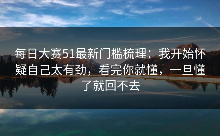 每日大赛51最新门槛梳理：我开始怀疑自己太有劲，看完你就懂，一旦懂了就回不去