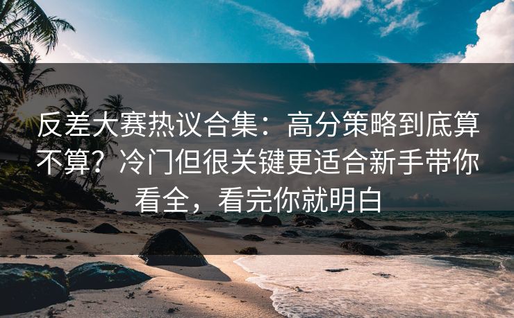 反差大赛热议合集：高分策略到底算不算？冷门但很关键更适合新手带你看全，看完你就明白