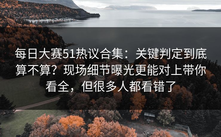 每日大赛51热议合集：关键判定到底算不算？现场细节曝光更能对上带你看全，但很多人都看错了
