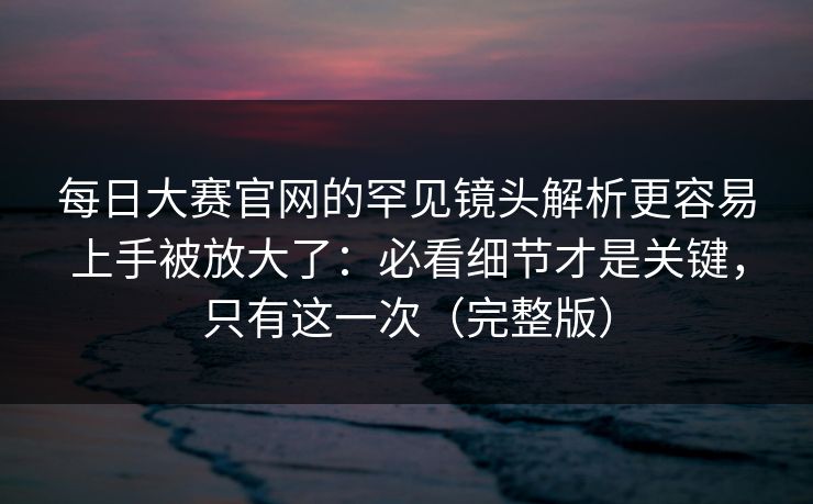 每日大赛官网的罕见镜头解析更容易上手被放大了：必看细节才是关键，只有这一次（完整版）
