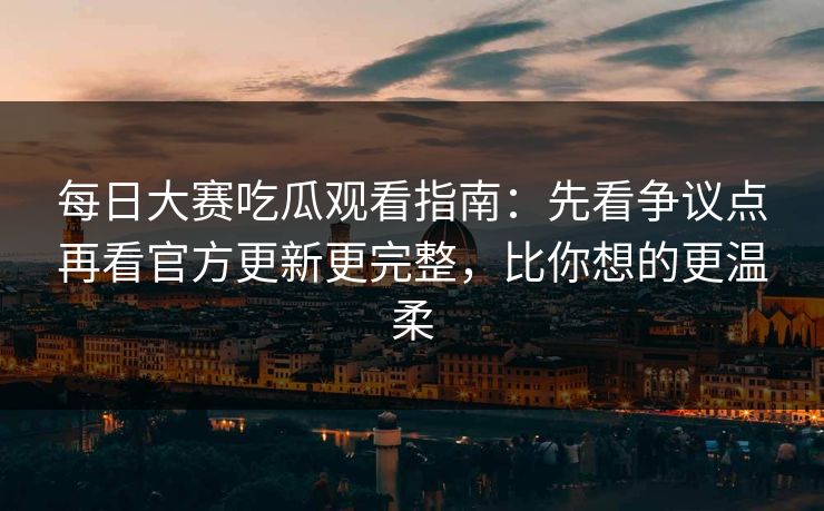 每日大赛吃瓜观看指南：先看争议点再看官方更新更完整，比你想的更温柔