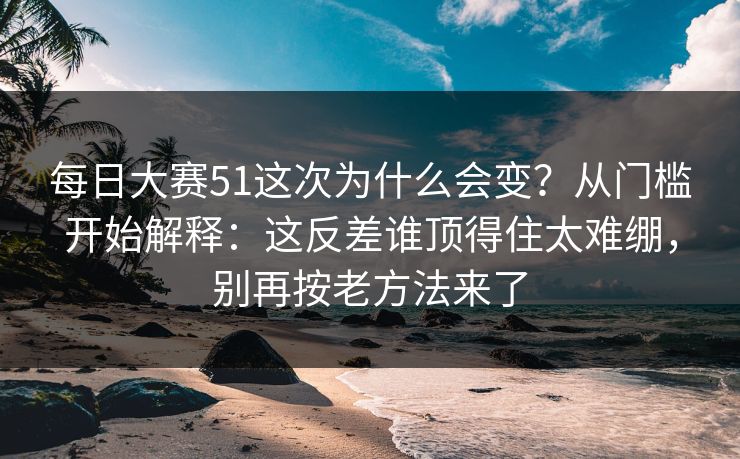 每日大赛51这次为什么会变？从门槛开始解释：这反差谁顶得住太难绷，别再按老方法来了