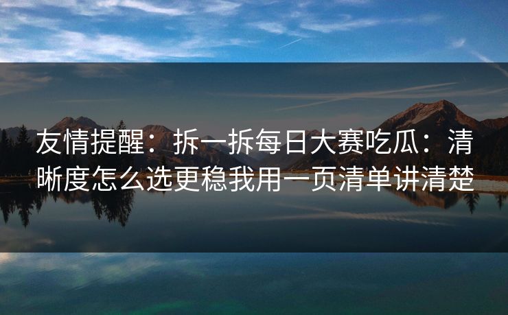 友情提醒：拆一拆每日大赛吃瓜：清晰度怎么选更稳我用一页清单讲清楚
