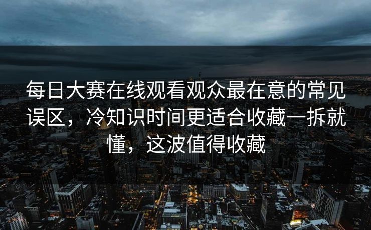 每日大赛在线观看观众最在意的常见误区，冷知识时间更适合收藏一拆就懂，这波值得收藏