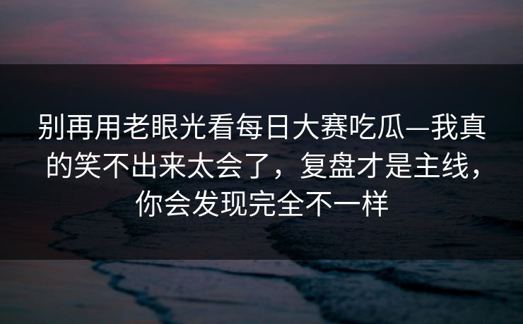 别再用老眼光看每日大赛吃瓜—我真的笑不出来太会了，复盘才是主线，你会发现完全不一样