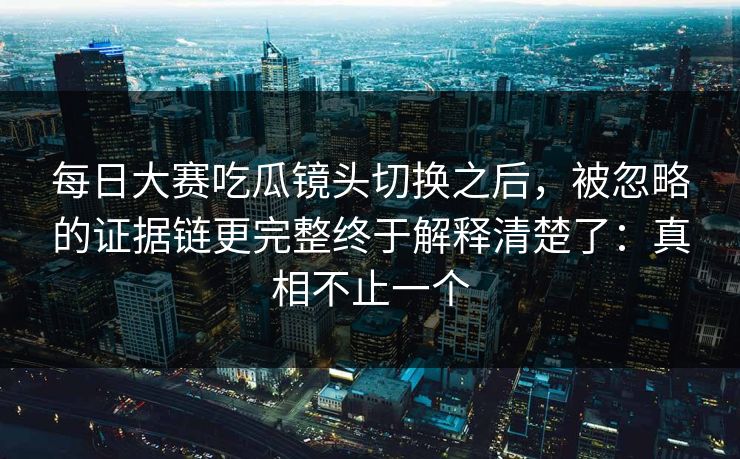 每日大赛吃瓜镜头切换之后，被忽略的证据链更完整终于解释清楚了：真相不止一个