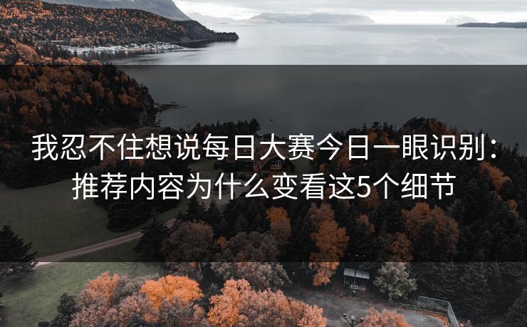 我忍不住想说每日大赛今日一眼识别：推荐内容为什么变看这5个细节