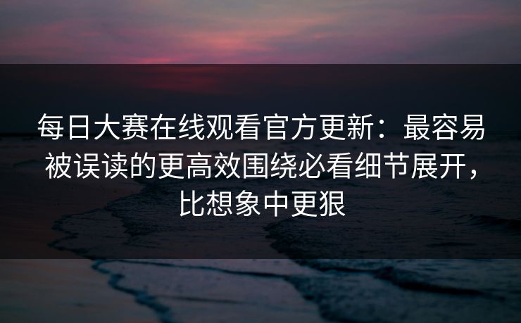 每日大赛在线观看官方更新：最容易被误读的更高效围绕必看细节展开，比想象中更狠