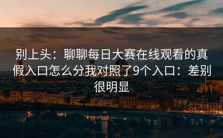 别上头：聊聊每日大赛在线观看的真假入口怎么分我对照了9个入口：差别很明显