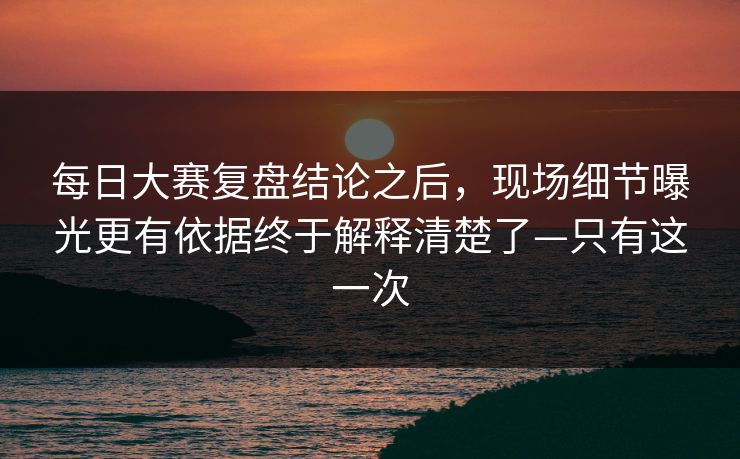 每日大赛复盘结论之后，现场细节曝光更有依据终于解释清楚了—只有这一次