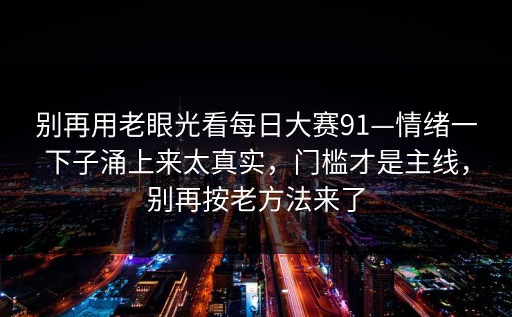别再用老眼光看每日大赛91—情绪一下子涌上来太真实,门槛才是主线,别再按老方法来了 别再用老眼光看每日大赛91—情绪一下子涌上来太真实,门槛才是主线,别再按老方法来了