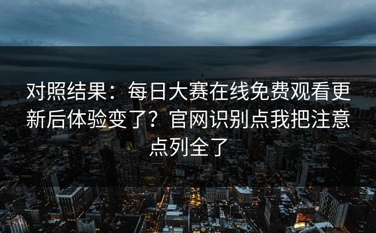 对照结果:每日大赛在线免费观看更新后体验变了?官网识别点我把注意点列全了 对照结果:每日大赛在线免费观看更新后体验变了?官网识别点我把注意点列全了