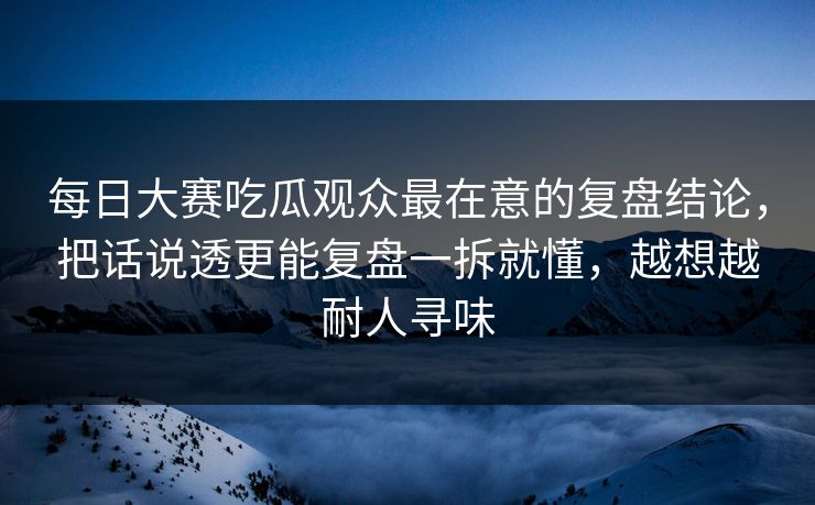 每日大赛吃瓜观众最在意的复盘结论,把话说透更能复盘一拆就懂,越想越耐人寻味 每日大赛吃瓜观众最在意的复盘结论,把话说透更能复盘一拆就懂,越想越耐人寻味