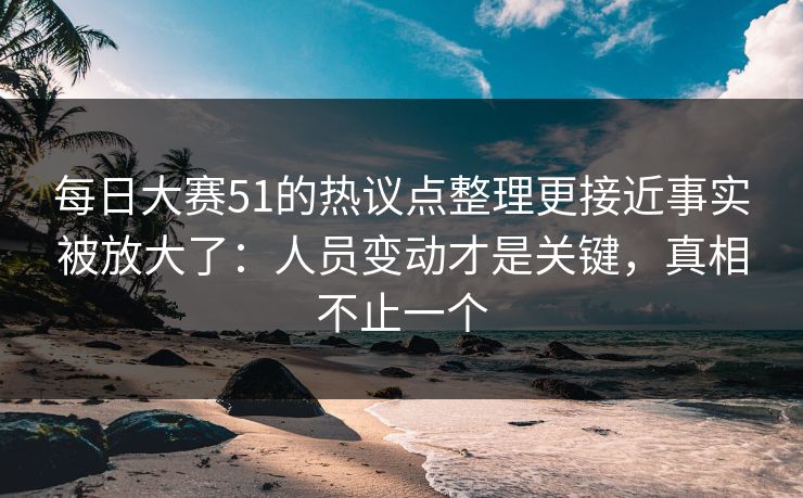 每日大赛51的热议点整理更接近事实被放大了：人员变动才是关键，真相不止一个