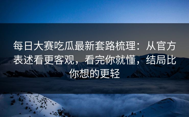 每日大赛吃瓜最新套路梳理:从官方表述看更客观,看完你就懂,结局比你想的更轻 每日大赛吃瓜最新套路梳理:从官方表述看更客观,看完你就懂,结局比你想的更轻