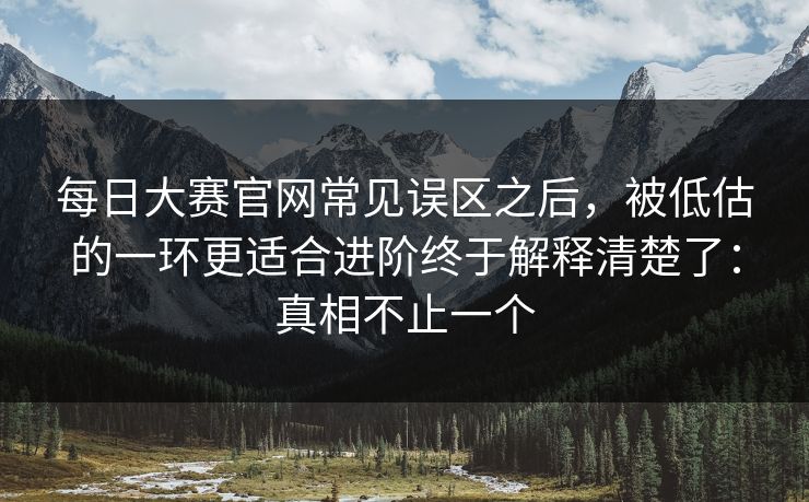 每日大赛官网常见误区之后，被低估的一环更适合进阶终于解释清楚了：真相不止一个