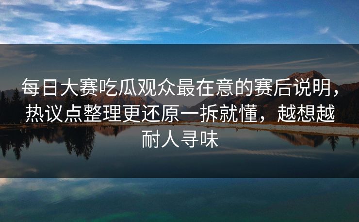 每日大赛吃瓜观众最在意的赛后说明，热议点整理更还原一拆就懂，越想越耐人寻味