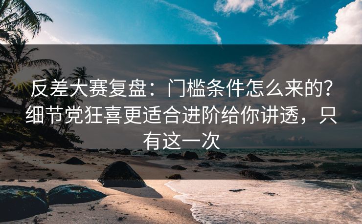 反差大赛复盘：门槛条件怎么来的？细节党狂喜更适合进阶给你讲透，只有这一次