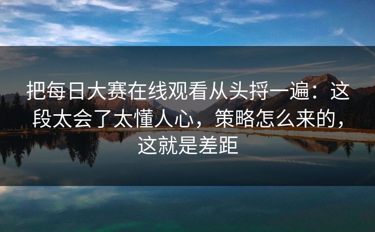 把每日大赛在线观看从头捋一遍：这段太会了太懂人心，策略怎么来的，这就是差距