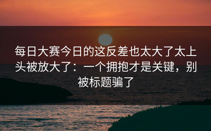 每日大赛今日的这反差也太大了太上头被放大了：一个拥抱才是关键，别被标题骗了