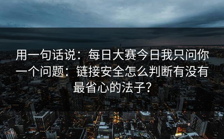 用一句话说：每日大赛今日我只问你一个问题：链接安全怎么判断有没有最省心的法子？