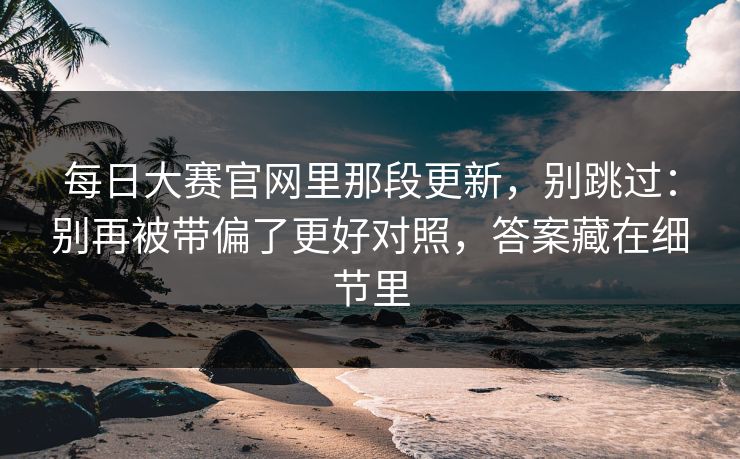 每日大赛官网里那段更新，别跳过：别再被带偏了更好对照，答案藏在细节里