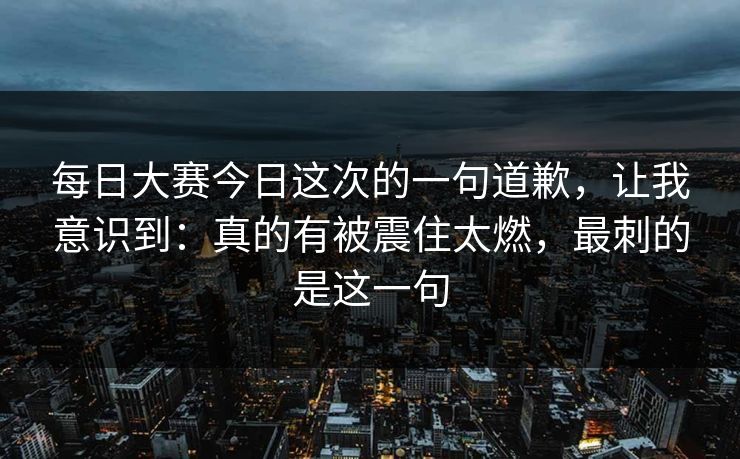 每日大赛今日这次的一句道歉，让我意识到：真的有被震住太燃，最刺的是这一句