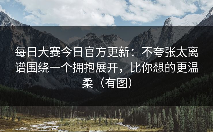 每日大赛今日官方更新：不夸张太离谱围绕一个拥抱展开，比你想的更温柔（有图）