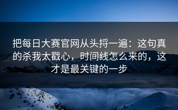 把每日大赛官网从头捋一遍：这句真的杀我太戳心，时间线怎么来的，这才是最关键的一步