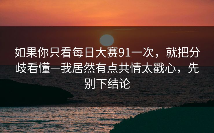 如果你只看每日大赛91一次,就把分歧看懂—我居然有点共情太戳心,先别下结论 如果你只看每日大赛91一次,就把分歧看懂—我居然有点共情太戳心,先别下结论