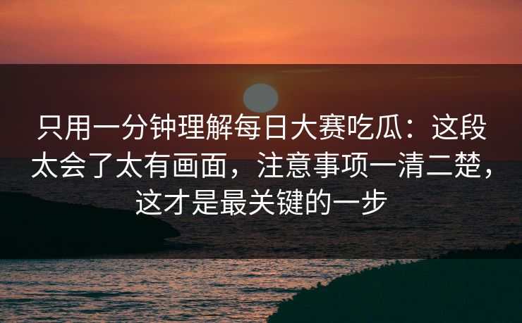 只用一分钟理解每日大赛吃瓜:这段太会了太有画面,注意事项一清二楚,这才是最关键的一步 只用一分钟理解每日大赛吃瓜:这段太会了太有画面,注意事项一清二楚,这才是最关键的一步